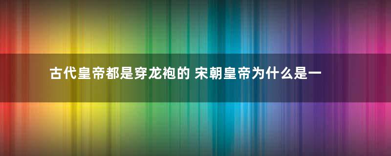 古代皇帝都是穿龙袍的 宋朝皇帝为什么是一个例外